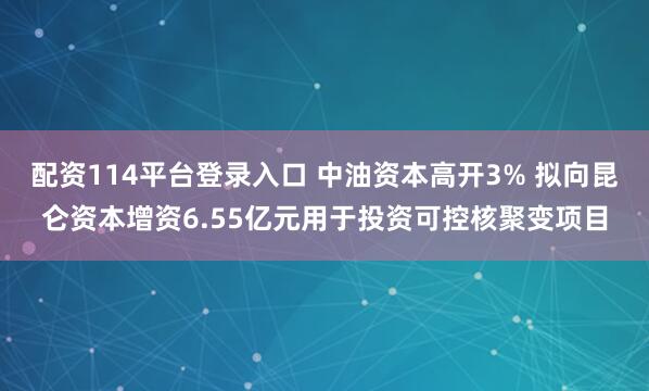 配资114平台登录入口 中油资本高开3% 拟向昆仑资本增资6.55亿元用于投资可控核聚变项目