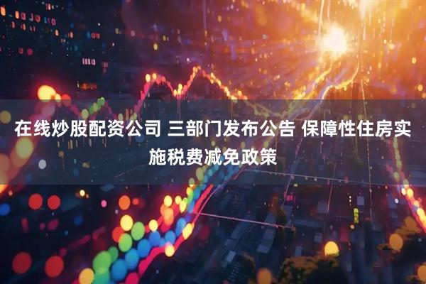 在线炒股配资公司 三部门发布公告 保障性住房实施税费减免政策