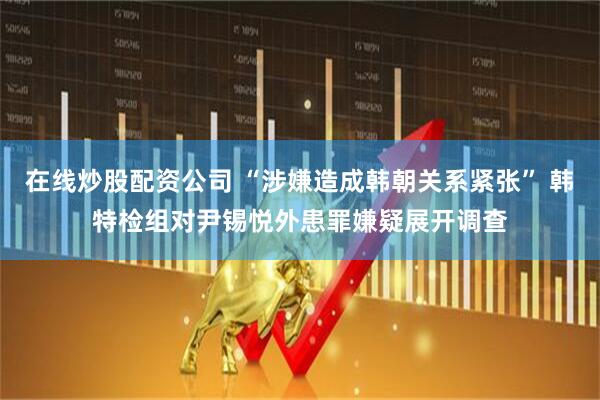在线炒股配资公司 “涉嫌造成韩朝关系紧张” 韩特检组对尹锡悦外患罪嫌疑展开调查