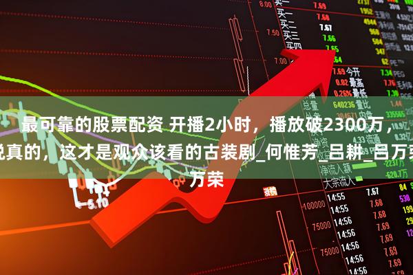 最可靠的股票配资 开播2小时，播放破2300万，说真的，这才是观众该看的古装剧_何惟芳_吕耕_吕万荣