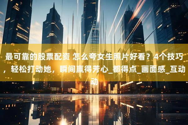最可靠的股票配资 怎么夸女生照片好看？4个技巧，轻松打动她，瞬间赢得芳心_都得点_画面感_互动