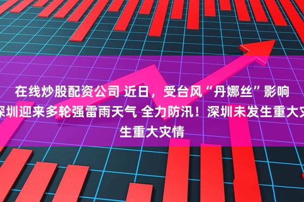 在线炒股配资公司 近日，受台风“丹娜丝”影响，深圳迎来多轮强雷雨天气 全力防汛！深圳未发生重大灾情