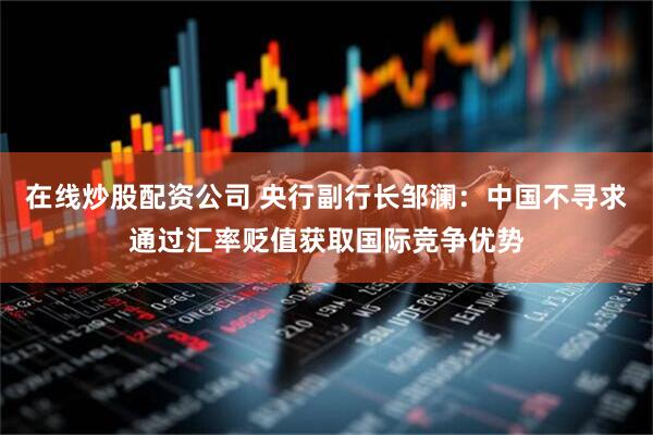 在线炒股配资公司 央行副行长邹澜：中国不寻求通过汇率贬值获取国际竞争优势
