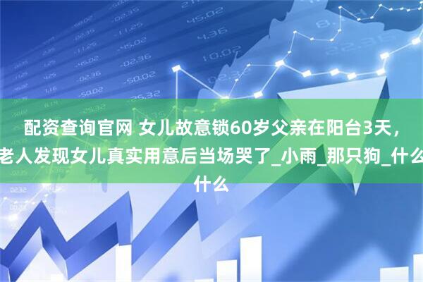 配资查询官网 女儿故意锁60岁父亲在阳台3天，老人发现女儿真实用意后当场哭了_小雨_那只狗_什么