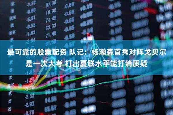 最可靠的股票配资 队记：杨瀚森首秀对阵戈贝尔是一次大考 打出夏联水平能打消质疑