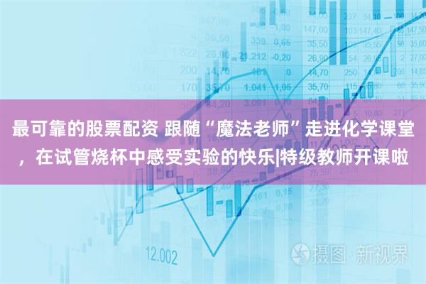 最可靠的股票配资 跟随“魔法老师”走进化学课堂，在试管烧杯中感受实验的快乐|特级教师开课啦