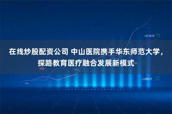 在线炒股配资公司 中山医院携手华东师范大学，探路教育医疗融合发展新模式