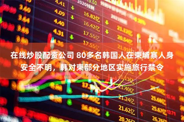 在线炒股配资公司 80多名韩国人在柬埔寨人身安全不明，韩对柬部分地区实施旅行禁令