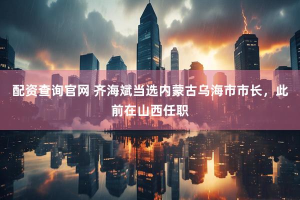 配资查询官网 齐海斌当选内蒙古乌海市市长，此前在山西任职