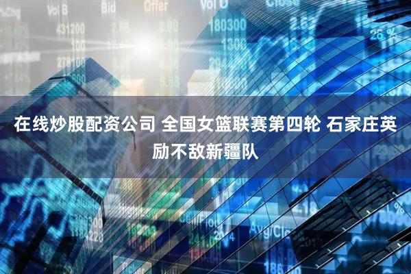 在线炒股配资公司 全国女篮联赛第四轮 石家庄英励不敌新疆队