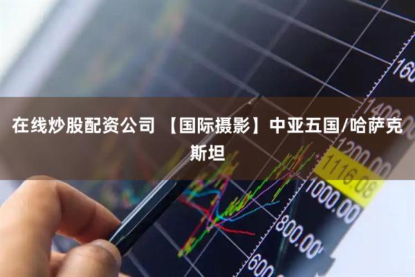 在线炒股配资公司 【国际摄影】中亚五国/哈萨克斯坦