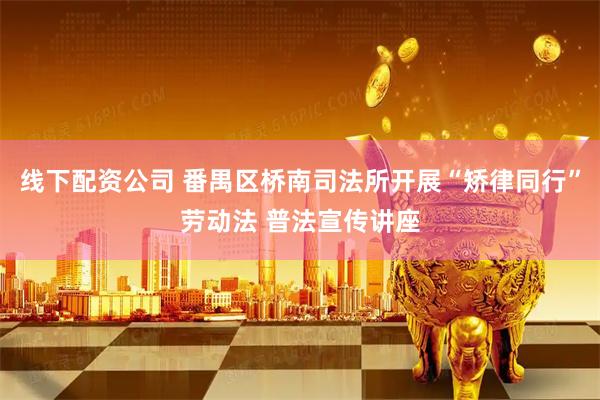 线下配资公司 番禺区桥南司法所开展“矫律同行”劳动法 普法宣传讲座