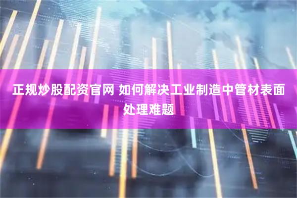 正规炒股配资官网 如何解决工业制造中管材表面处理难题