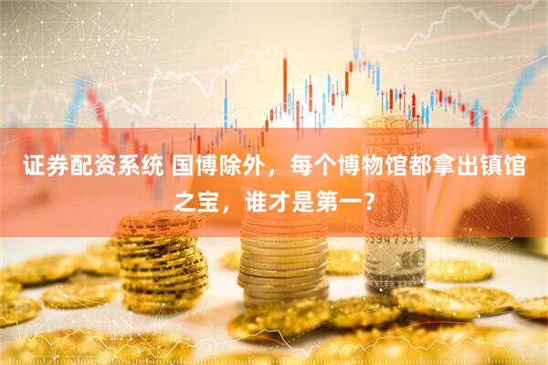 证券配资系统 国博除外，每个博物馆都拿出镇馆之宝，谁才是第一？