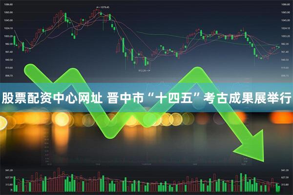 股票配资中心网址 晋中市“十四五”考古成果展举行