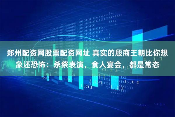郑州配资网股票配资网址 真实的殷商王朝比你想象还恐怖：杀祭表演，食人宴会，都是常态