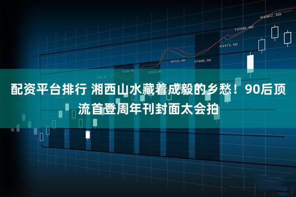 配资平台排行 湘西山水藏着成毅的乡愁！90后顶流首登周年刊封面太会拍
