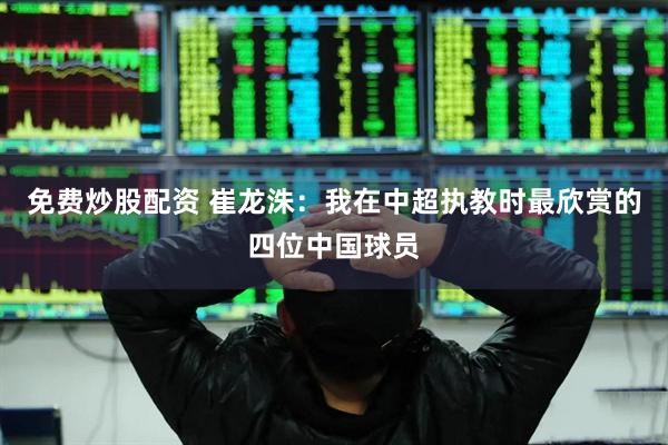 免费炒股配资 崔龙洙：我在中超执教时最欣赏的四位中国球员