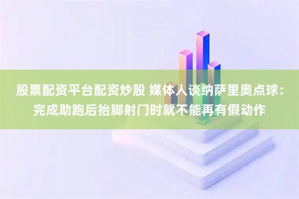 股票配资平台配资炒股 媒体人谈纳萨里奥点球：完成助跑后抬脚射门时就不能再有假动作